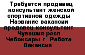 Требуется продавец-консультант женской спортивной одежды › Название вакансии ­ продавец-консультант - Чувашия респ., Чебоксары г. Работа » Вакансии   